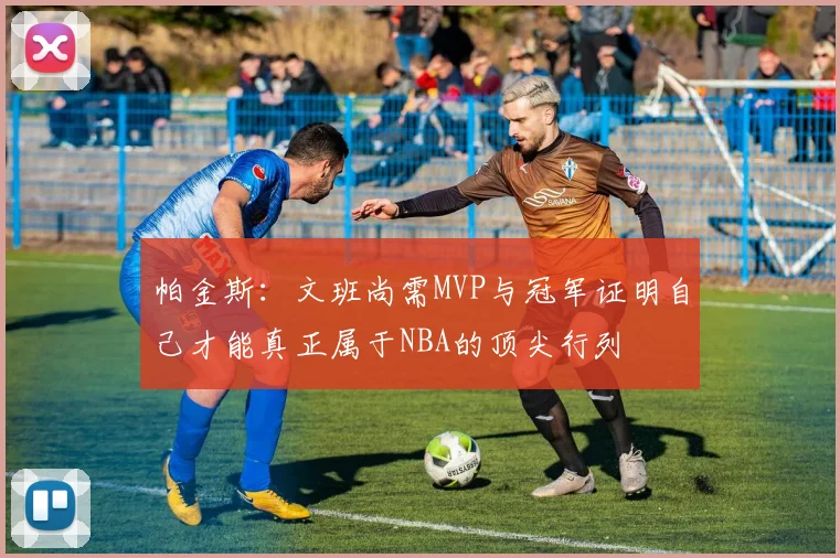 帕金斯：文班尚需MVP与冠军证明自己才能真正属于NBA的顶尖行列